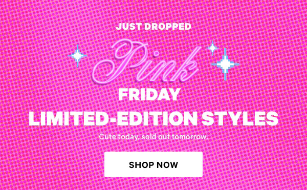 Just Dropped    PINK Friday     Limited-Edition Styles    Cute today, sold out tomorrow.    Shop Now> 