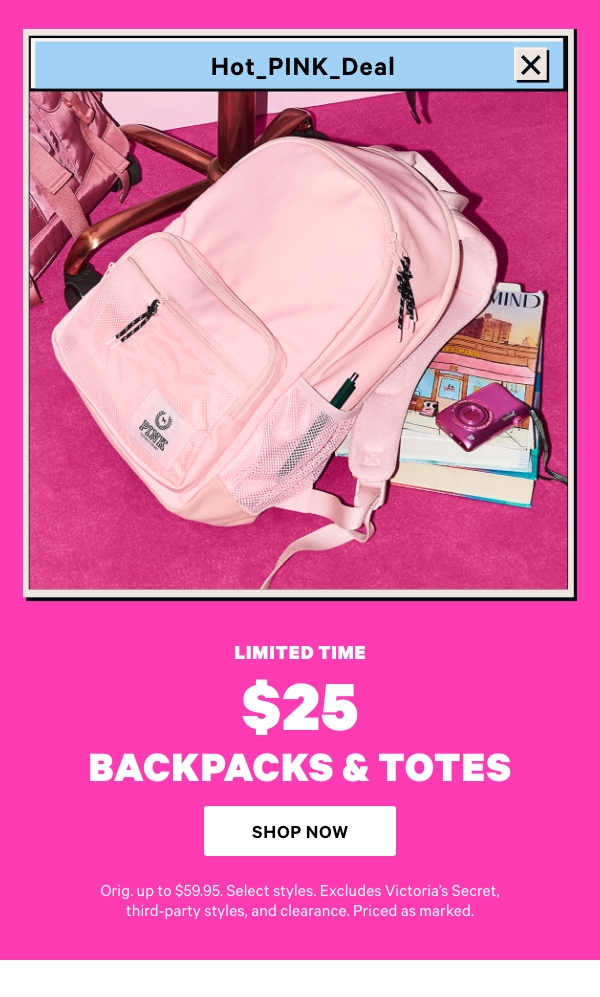 Limited Time    $25 Backpacks & Totes    Orig. up to $59.95. Select styles. Excludes Victoria’s Secret, third-party styles, and clearance. Priced as marked.  