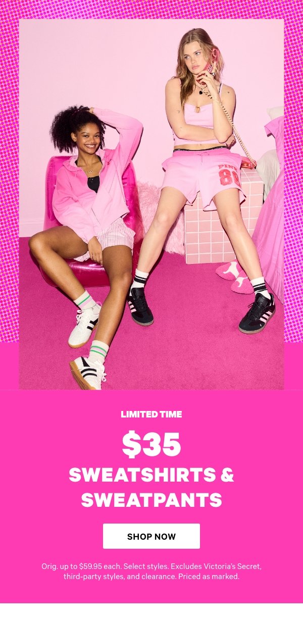 Limited Time. $35 Sweatshirts & Sweatpants. Orig. up to $59.95 each. Select styles. Excludes Victoria’s Secret, third-party styles, and clearance. Priced as marked.    Shop Now > 