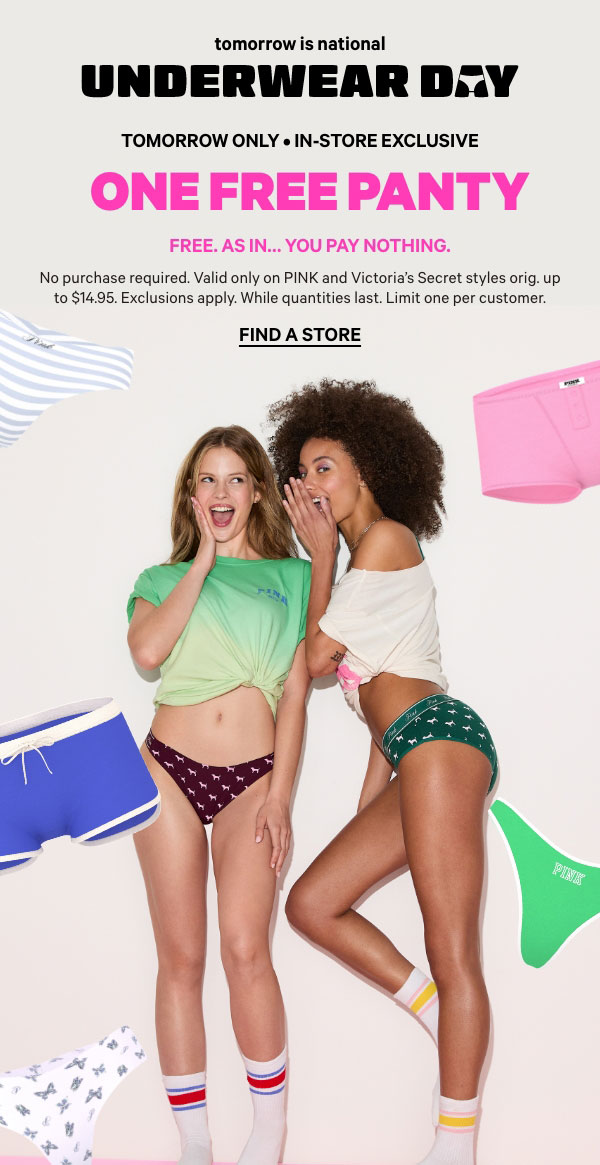 Tomorrow Only • In-Store Exclusive   National Underwear Day   One Free Panty   No purchase required.   Valid only on Victoria's Secret and PINK styles orig. up to $14.95. Exclusions apply. While quantities last. Limit one per customer.   Find a Store > 