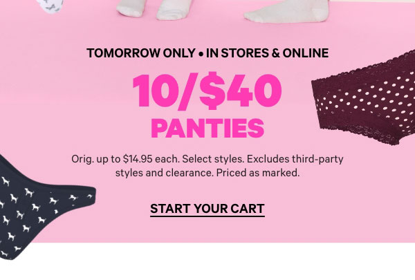 Tomorrow Only • In Stores & Online   10/$40 Panties   Orig. up to $14.95 each. Select styles. Excludes third-party styles and clearance. Priced as marked.   Start Your Cart > 