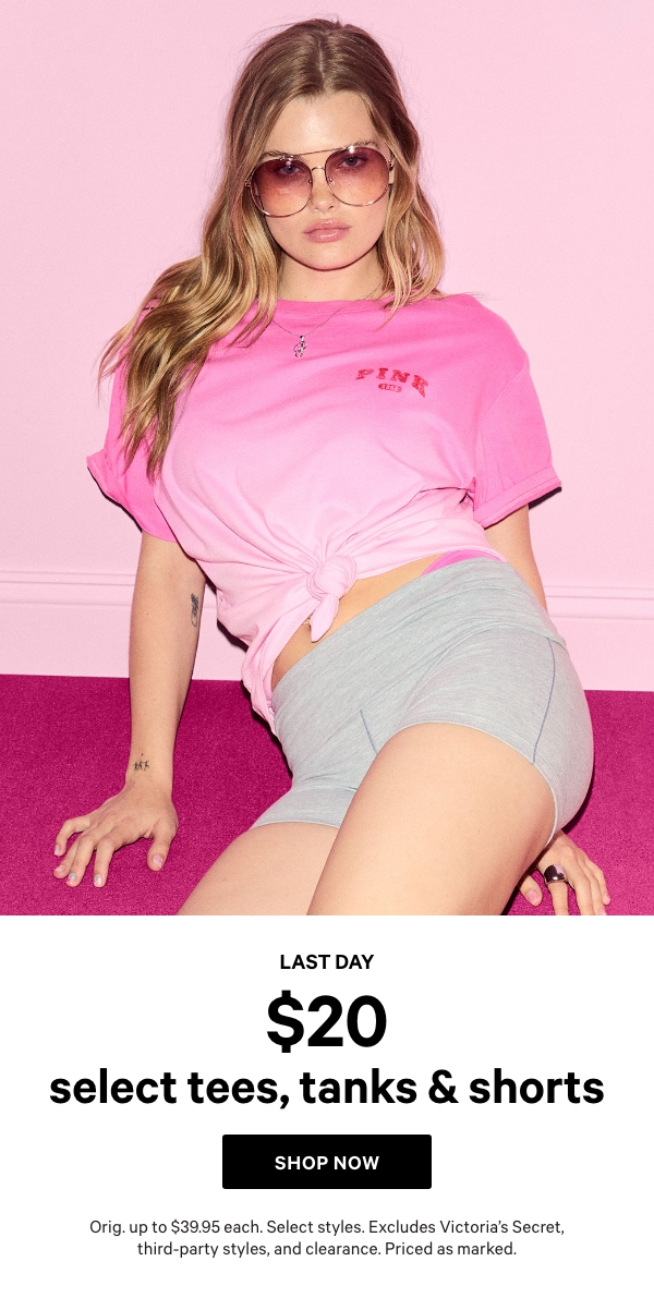Last Day   $20 Select Tees, Tanks & Shorts    Orig. up to $39.95 each. Select styles. Excludes Victoria’s Secret, third-party styles, and clearance. Priced as marked.  