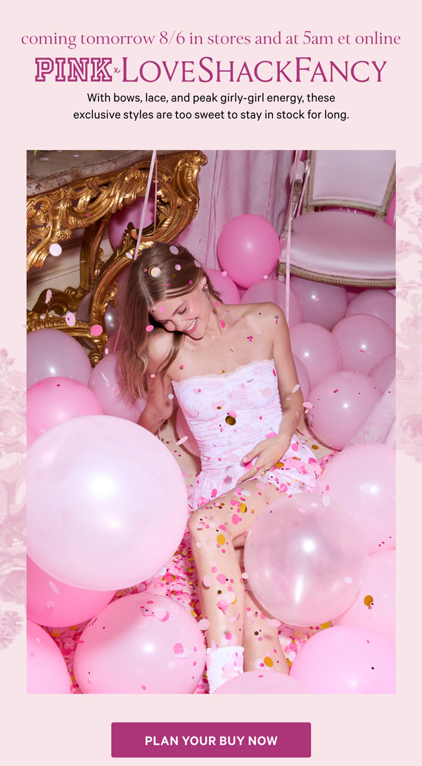 Drops Tomorrow   PINK x LoveShackFancy   With bows, lace, and peak girly-girl energy, these exclusive styles are too sweet to stay in stock for long.   Plan Your Buy Now> 