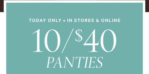 Today Only • In Stores & Online   10/$40 Panties   Orig. up to $14.95 each. Select styles. Excludes third-party styles and clearance. Priced as marked. 
