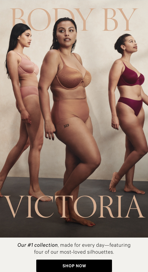 BODY BY VICTORIAOur #1 collection, made for every day—featuring four of our most-loved silhouettes.&nbsp;Shop Now >Lightly Lined Demi&nbsp;BraLove the way you look with double-lined sides for a smooth shape.SHOP NOW>Full Coverage BraEnjoy complete coverage you can always count on.SHOP NOW>&nbsp;Perfect Shape BraGet the lift you love with the best of both worlds: a Push-Up silhouette and full coverage cups.SHOP NOW>&nbsp;Push-Up BraA subtle, medium lift is exactly what your everyday look desires.Shop Now > 