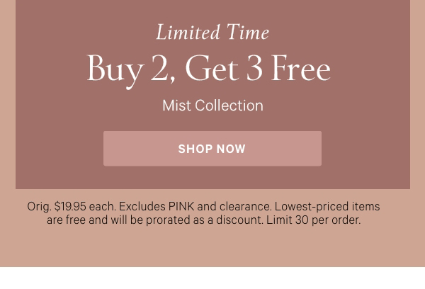 Limited Time   Buy 2, Get 3 Free   Mist Collection   Orig. $19.95 each. Excludes PINK and clearance. Lowest-priced items are free and will be prorated as a discount. Limit 30 per order. 