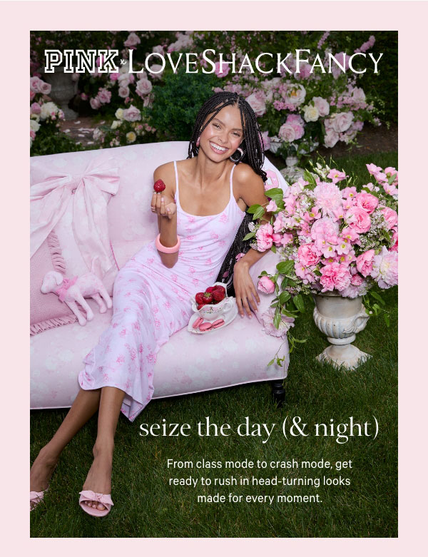 [PINK x LoveShackFancy]&nbsp;Seize the Day (& Night)&nbsp;From class mode to crash mode, get ready to rush in head-turning looks made for every moment.&nbsp;Shop the #RushTok Edit >&nbsp;&nbsp;[Rush by Day]&nbsp;Exclusive prints&nbsp;Flirty deets&nbsp;&nbsp;[Lounge by Night]&nbsp;All that glitters&nbsp;Girly-girl things 