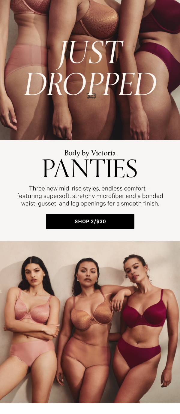 Just DroppedBody by Victoria PantiesThree new mid-rise styles, endless comfort—featuring supesoft, stretchy microfiber and a bonded waist, gusset, and leg openings for a smooth finish.Shop 2/$30 > 