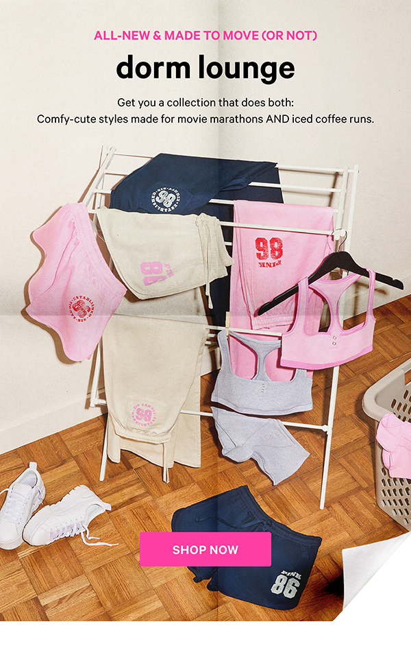 All-New & Made to Move (or Not)   DORM LOUNGE   Get you a collection that does both: Comfy-cute styles made for movie marathons AND iced coffee runs. 