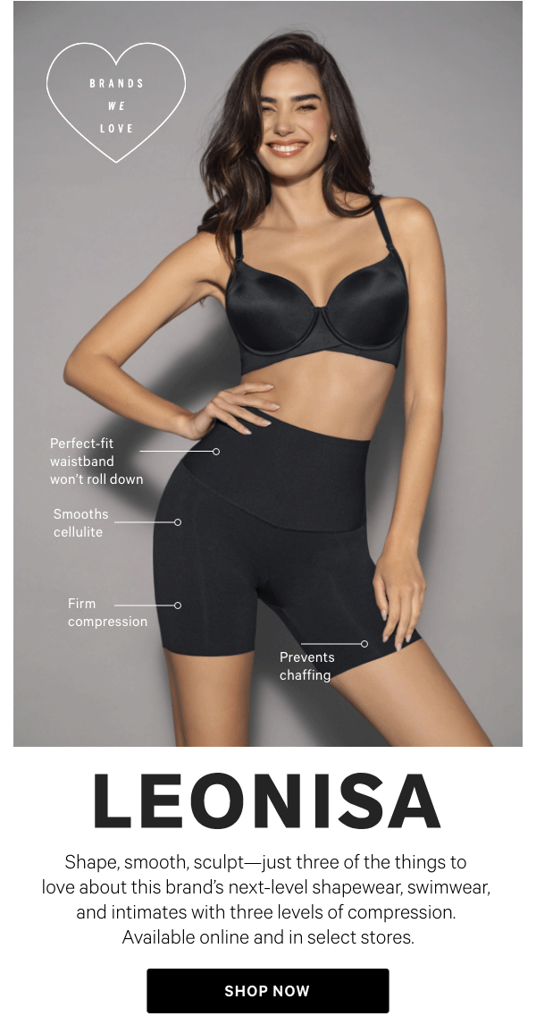 LEONISAShape, smooth, sculpt—just three of the things to love about this brand’s next-level shapewear, swimwear, and intimates with three levels of compression.&nbsp;Available online and in select stores.Shop Now >Find a Store >[in-image bullets]Firm compressionPerfect-fit waistband won't roll downSmooths cellulitePrevents chaffing 