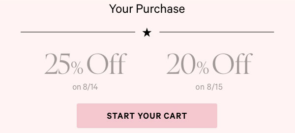 Your Purchase  25% Off on 8/14  20% Off on 8/15    Start Your Cart >