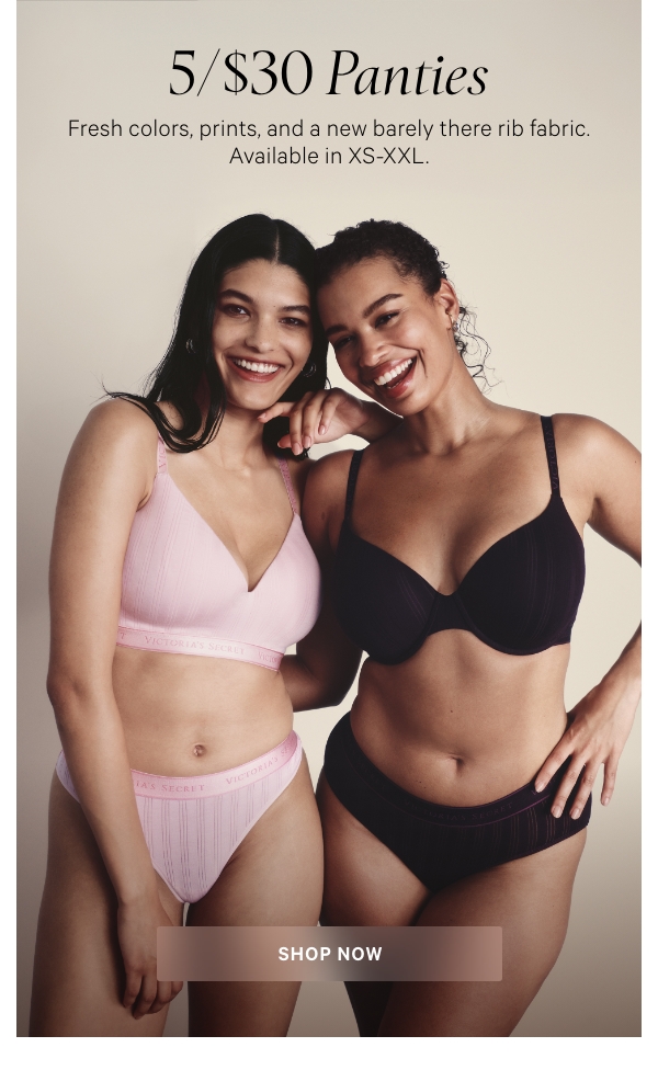 5/$30 Panties&nbsp;&nbsp;Fresh colors, prints, and a new barely there rib fabric. Available in XS-XXL.&nbsp;&nbsp;SHOP NOW>&nbsp;Orig. up to $14.50 each. 