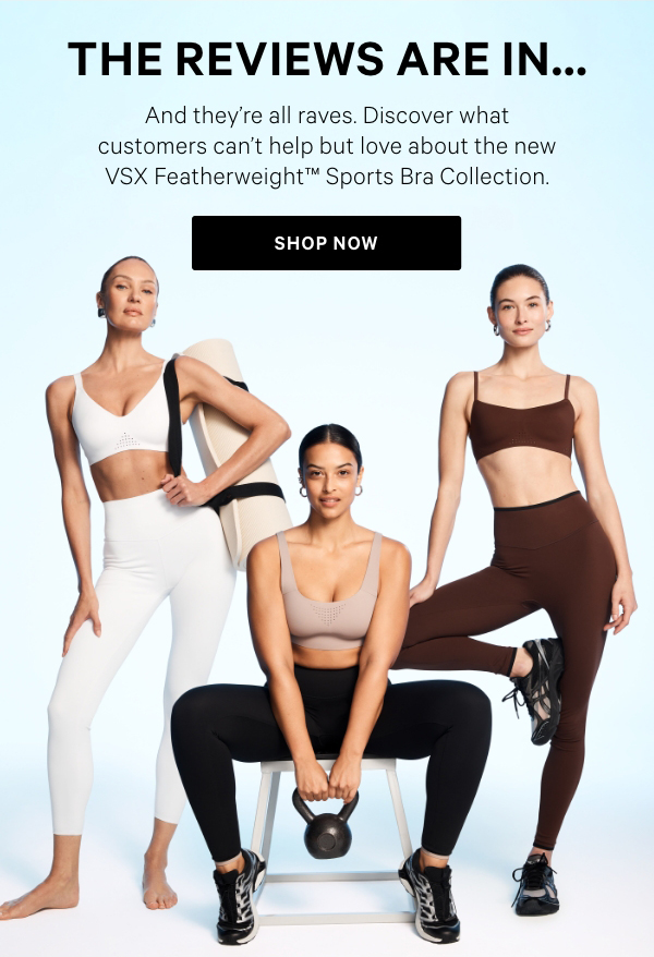 The Reviews Are In…And they’re all raves. Discover what customers can’t help but love about the new VSX Featherweight™ Sports Bra Collection.&nbsp;Shop Now >&nbsp;[5-Star lock-up]VSX Featherweight Max™“Super comfortable and breathable while supporting me all day.”Shop Now >&nbsp;[5-Star lock-up]VSX Featherweight™ Medium V-Neck“So comfortable, I’m considering wearing it as my everyday Bra.”Shop Now >&nbsp;[5-Star lock-up]VSX Featherweight™ Light Balconette“One of the best I’ve had—super comfy and very reliable.”Shop Now > 