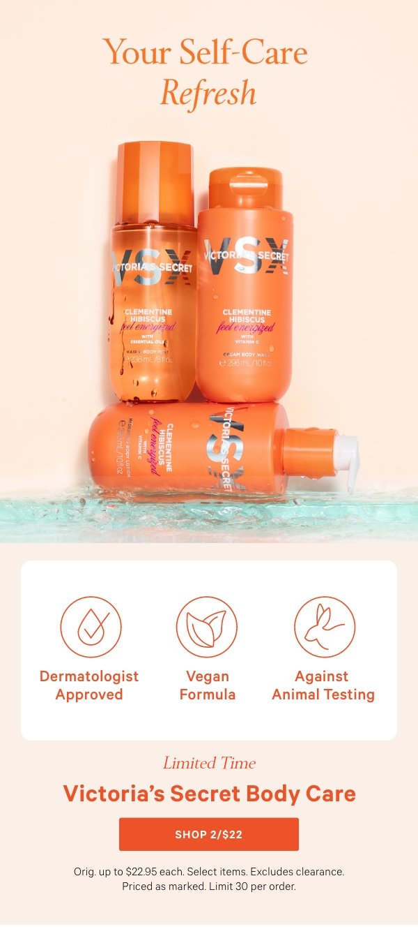 Your Self-Care RefreshVictoria’s Secret Body Care&nbsp;Limited time. Orig. up to $22.95 each. Select items. Excludes clearance. Priced as marked. Limit 30 per order.&nbsp;Shop 2/$22 > 