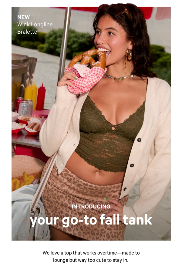 Introducing:&nbsp;Your Go-To Fall Tank&nbsp;We love a top that works overtime—made to lounge but way too cute to stay in.&nbsp;Shop Now >&nbsp;&nbsp;[in-image copy]&nbsp;NEW Wink Longline Bralette 