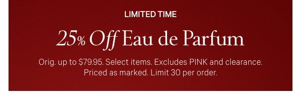 Limited Time&nbsp;25% Off Eau de Parfum&nbsp;Orig. up to $79.95. Select items. Excludes PINK and clearance. Priced as marked. Limit&nbsp;30&nbsp;per order.&nbsp;Shop Now > 