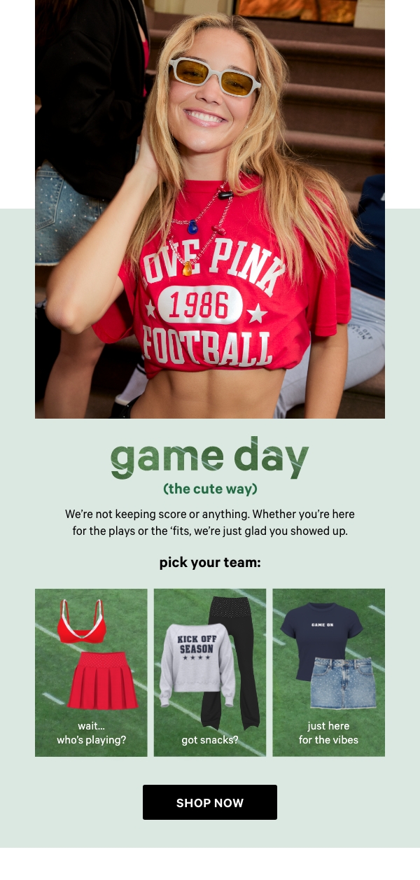 Game Day (The Cute Way)&nbsp;We’re not keeping score or anything. Whether you're here for the plays or the ‘fits, we’re just glad you showed up.&nbsp;Shop Now >&nbsp;&nbsp;[in-image copy]&nbsp;Pick Your Team:&nbsp;Just Here for the Vibes&nbsp;Team Whoever’s Performing at Halftime&nbsp;Got Snacks?&nbsp;Wait...Who’s Playing?&nbsp;Hope Both Teams Have Fun 