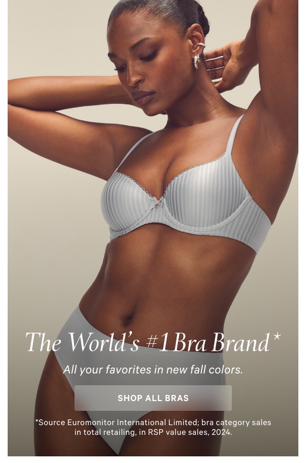 [VS lock-up]The World’s #1 Bra Brand*All your favorites in new fall colors.Shop All >&nbsp;*Source Euromonitor International Limited; bra category sales in total retailing, in RSP value sales, 2024.Body by Victoria Lightly Lined Smooth Demi&nbsp;>&nbsp;Very Sexy Bombshell Adds-2-Cups Smooth Push-Up >&nbsp;Dream Angels Wicked Unlined Lace Balconette&nbsp;> 