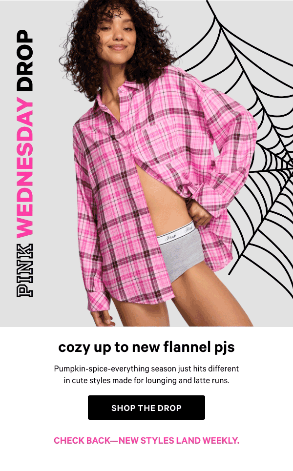 [PINK Wednesday Drop lock up]&nbsp;&nbsp;&nbsp;&nbsp;Check back—new styles land weekly.&nbsp;&nbsp;Cozy Up to New Flannel PJs&nbsp;Pumpkin-spice-everything season just hits different in cute styles made for lounging and latte runs.&nbsp;Shop the Drop> 