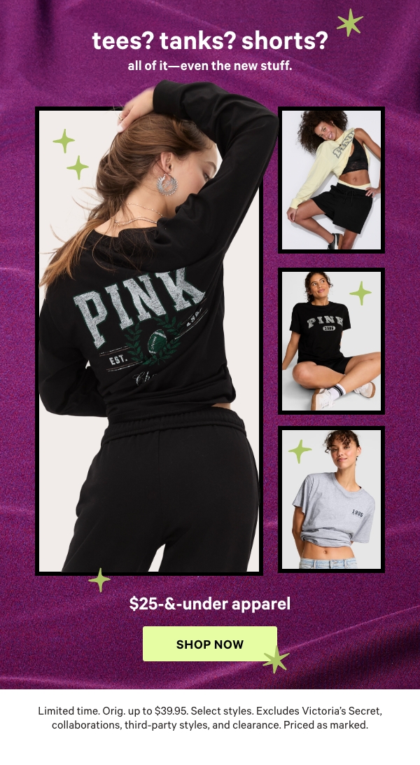 Limited Time&nbsp;&nbsp;$25-&-Under Apparel&nbsp;&nbsp;Tees? Tanks? Shorts? All of it—even the NEW stuff.&nbsp;&nbsp;Orig. up to $39.95. Select styles. Excludes Victoria’s Secret, collaborations, third-party styles, and clearance. Priced as marked.&nbsp;&nbsp;Shop Now > 
