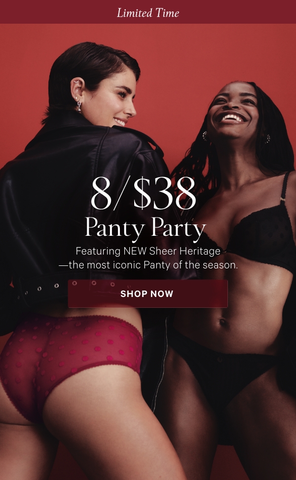 Limited Time    8/$38 Panty Party   Featuring NEW Sheer Heritage—the most iconic Panty of the season.  Orig. up to $14.95 each. Select styles. Excludes third-party styles and clearance. Priced as marked. 