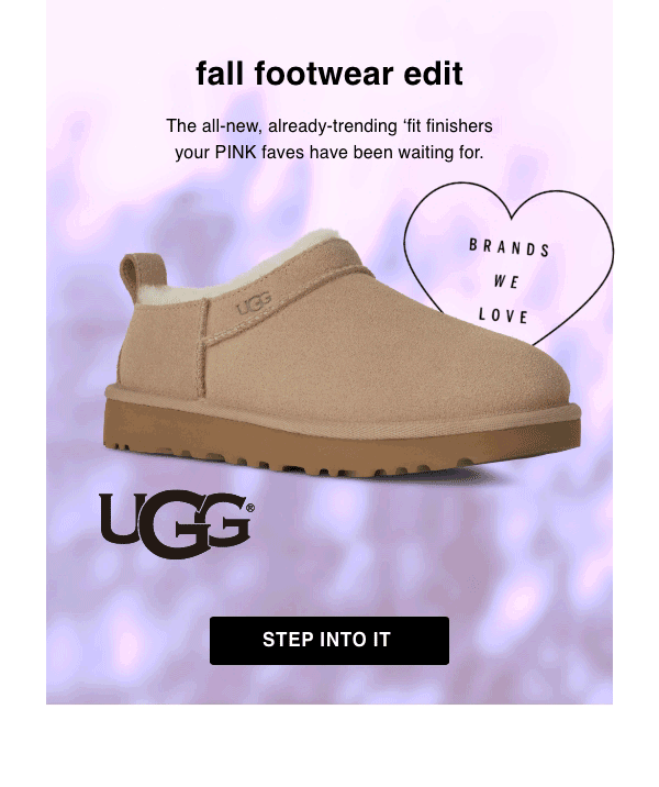 [Brands We Love]&nbsp;Fall Footwear Edit&nbsp;The all-new, already-trending ‘fit finishers your PINK faves have been waiting for.&nbsp;Step Into It > 