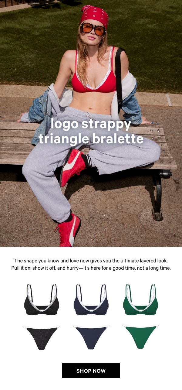 NEW&nbsp;Logo Strappy Triangle Bralette&nbsp;The shape you know and love now gives you the ultimate layered look. Pull it on, show it off, and hurry—it’s here for a good time, not a long time.&nbsp;Get Yours Now > 
