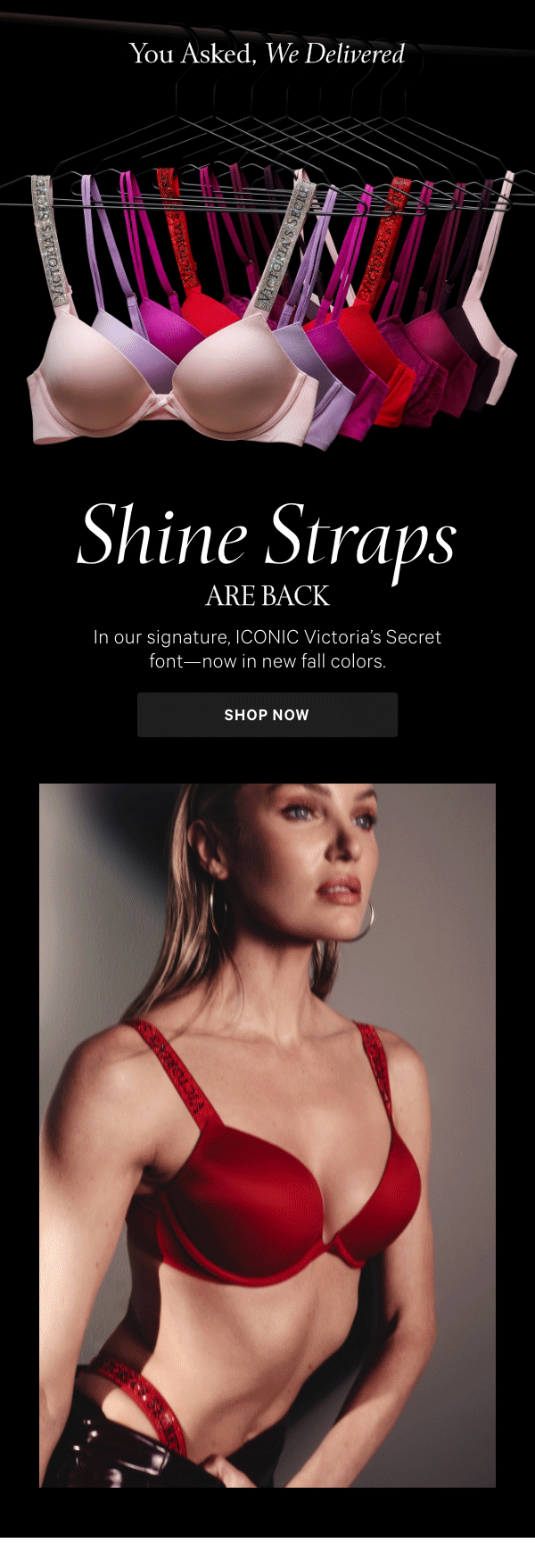 Shine Straps Are BackAll the bling, in all the right places—our signature Shine Straps in the iconic Victoria's Secret script you love, now in new fall colors.Shop Now > 