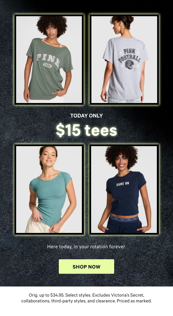Today Only    $15 Tees    ﻿Here today, in your rotation forever.   Orig. up to $34.95. Select styles. Excludes Victoria’s Secret, collaborations, third-party styles, and clearance. Priced as marked.  