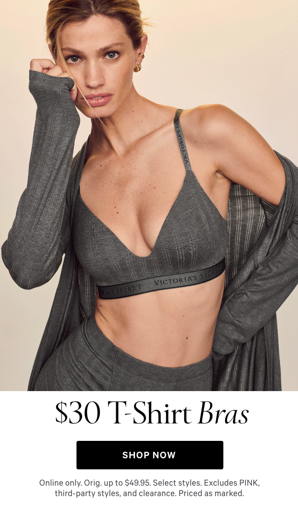 &nbsp;$30 T-Shirt Bras&nbsp;   Online only. Orig. up to $49.95. Select styles. Excludes PINK, third-party styles, and clearance. Priced as marked.     Shop Now >&nbsp; 
