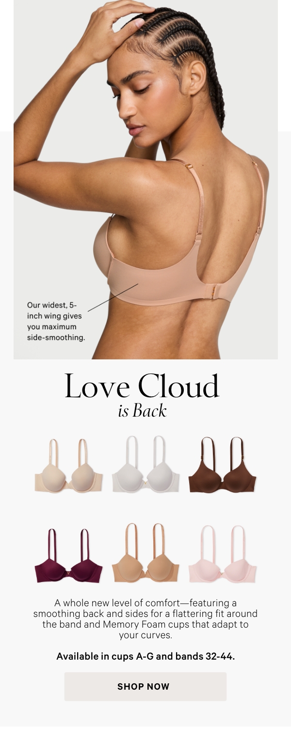 Love Cloud is Back  A whole new level of comfort—featuring a smoothing back and sides for a flattering fit around the band and a supersoft, cloud-like pad.   Available in cups A-G and bands 32-44.   Shop Now >
