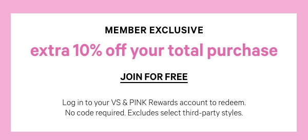 Today Only • Member Exclusive     Extra 10% Off Your Total Purchase     Log in to your VS & PINK Rewards account to redeem. No code required. Excludes select third-party styles.    Join for FREE >     Today Only    40% Off Sitewide    + Free Shipping on $30+ Orders    No code required. Excludes products subject to other promotions and select third-party styles.  