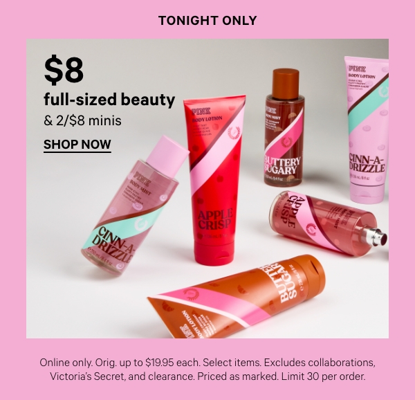 Today Only   $8 Full-Size Beauty & 2/$8 Minis   Online only. Orig. up to $19.95 each. Select items. Excludes collaborations, Victoria’s Secret, and clearance. Priced as marked. Limit 30 per order.   Shop Now > 