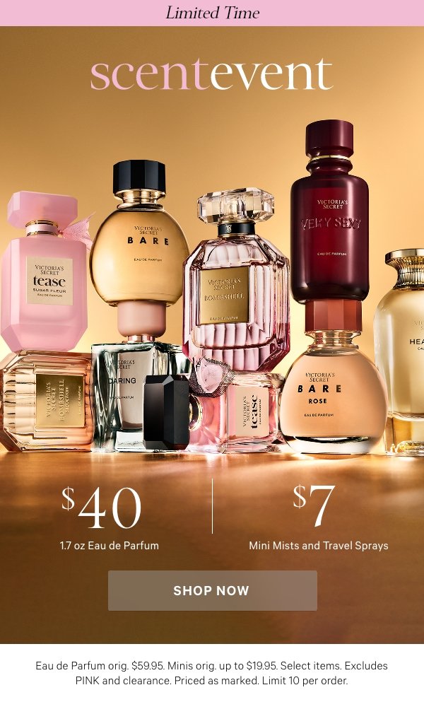 SCENT EVENT   $40 1.7 oz Eau de Parfum & $7 Mini Mists and Travel Sprays   Limited time. Eau de Parfum orig. $59.95. Minis orig. up to $19.95. Select items. Excludes PINK and clearance. Priced as marked. Limit 10 per order.    Shop Now > 