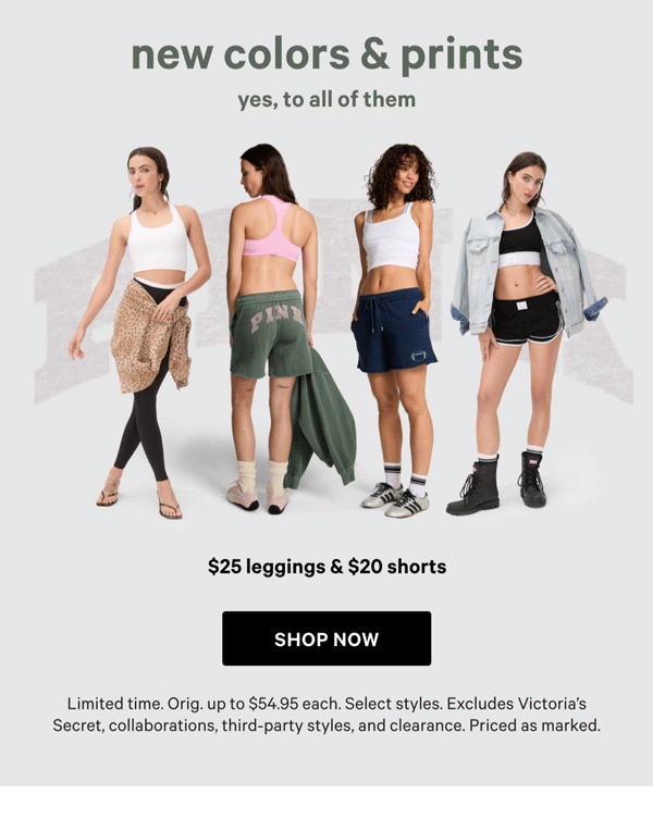 New Colors & Prints—Yes, to All of Them&nbsp;$25 Leggings & $20 Shorts&nbsp;&nbsp;Limited time. Orig. up to&nbsp;$54.95 each. Select styles. Excludes Victoria’s Secret, collaborations, third-party styles, and clearance. Priced as marked.&nbsp;&nbsp;Shop Now > 