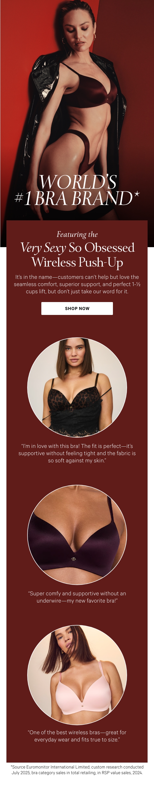 World’s #1 Bra Brand*  Featuring the Very Sexy So Obsessed Wireless Push-Up  It's in the name—customers can’t help but love the seamless comfort, superior support, and perfect 1-½ cups lift, but don’t just take our word for it.  Shop Now >