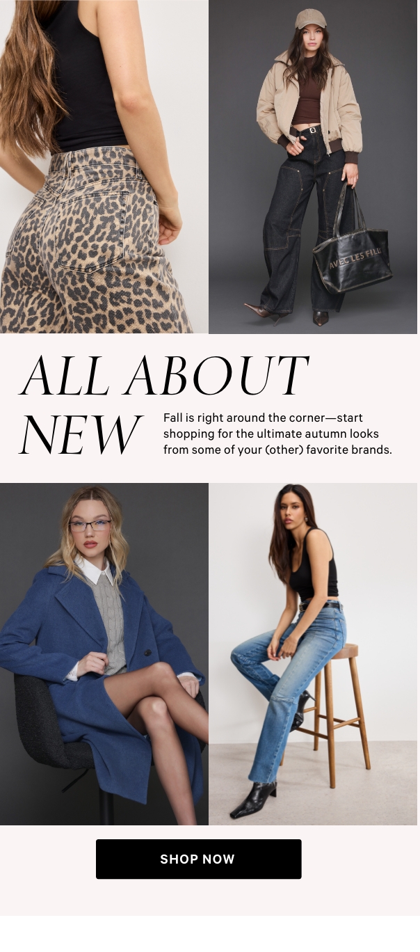 All About New  Fall is right around the corner—start shopping for the ultimate autumn looks from some of your (other) favorite brands.   Shop Now >