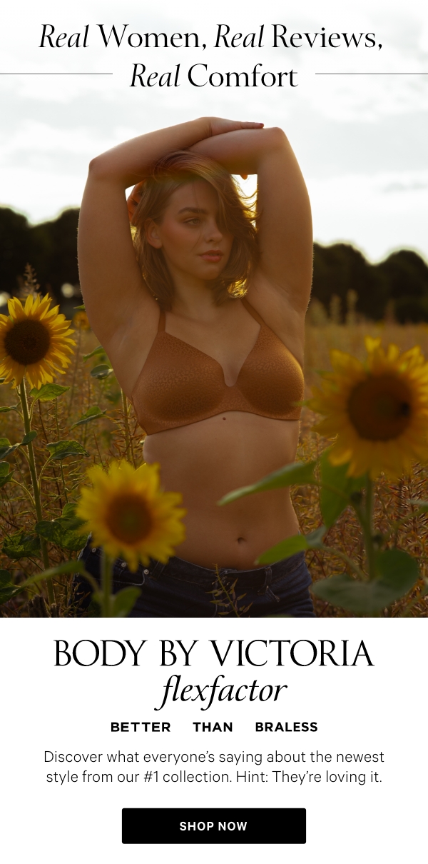 Real Women, Real Reviews, Real ComfortBody by Victoria FlexFactorBetter Than BralessDiscover what everyone’s saying about the newest style from our #1&nbsp;collection. Hint: They’re loving it.&nbsp;Shop Now >&nbsp;“It’s so comfortable but also so flattering—I forget I’m even wearing a bra.” - @hannahg&nbsp;“Remember girls, confidence can come from just changing your bra.” - @mauralevanna&nbsp;“This bra is so comfortable and fits perfectly—100% recommend.” - Customer review&nbsp;Shop All Bras > 