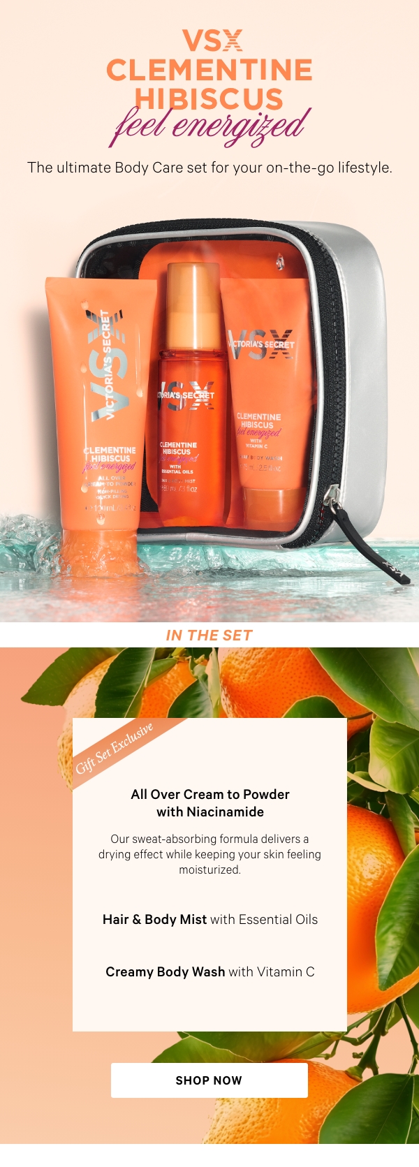 VSXVictoria’s Secret&nbsp;ClementineHibiscusfeel ENERGIZED&nbsp;&nbsp;&nbsp;The ultimate Body Care set for your on-the-go lifestyle.﻿In the Setsubhed [for cream to powder]: Travel Set ExclusiveAll Over Cream to Powder with NiacinamideOur sweat-absorbing formuladelivers a drying effect whilekeeping your skin feelingmoisturized.&nbsp;Hair & Body Mist​ with Essential Oils​Creamy Body Wash​ with Vitamin CShop Now> 