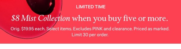 $8 Mist Collection   when you buy five or more.   Limited time. Orig. $19.95 each. Select items. Excludes PINK and clearance. Priced as marked. Limit 30 per order. 