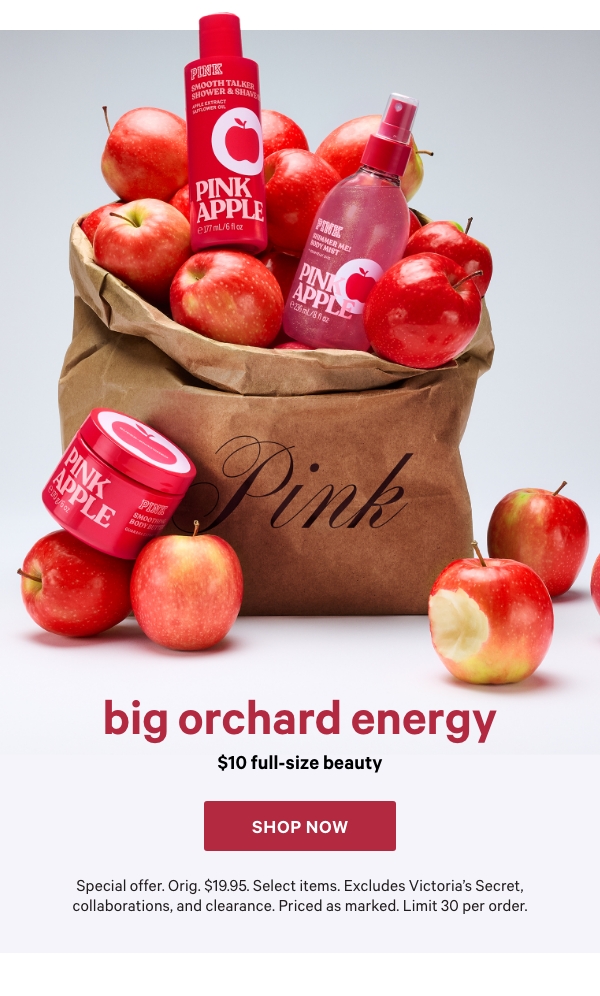 Big Orchard Energy&nbsp;$10 Full-Size Beauty&nbsp;&nbsp;Special offer. Orig. $19.95. Select items. Excludes Victoria’s Secret, collaborations, and clearance. Priced as marked. Limit 30 per order.&nbsp;&nbsp;Shop Now > 
