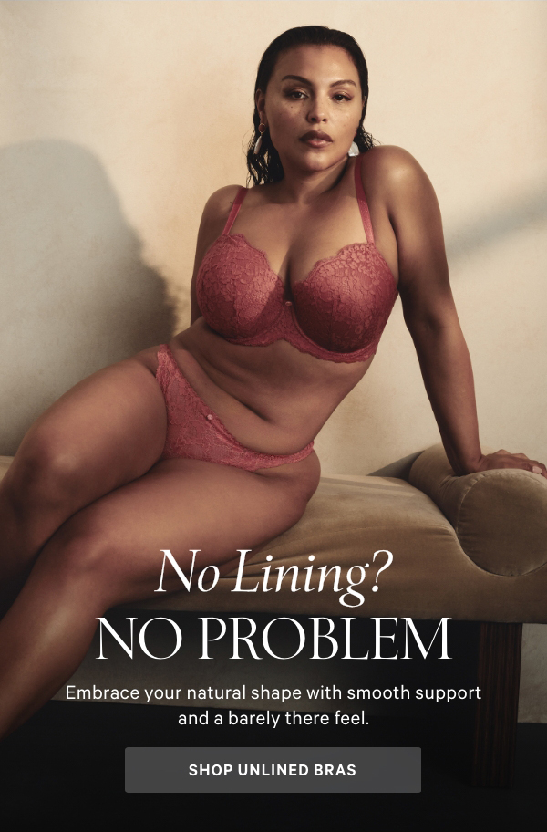 No Lining? No Problem.Embrace your natural shape with smooth support and a barely there feel.Shop Unlined Bras >Dream Angels Wicked Balconette BraAn innovative sling provides lift without padding.Very Sexy Unlined Demi BraFeaturing chic lace that feels and looks great.Body by Victoria Unlined Demi BraSmooth shape and support perfect for everyday wear.Body by Victoria Unlined Racerback BraThe comfort you know and love in a front-close style for easy on and off.Shop All Bras > 
