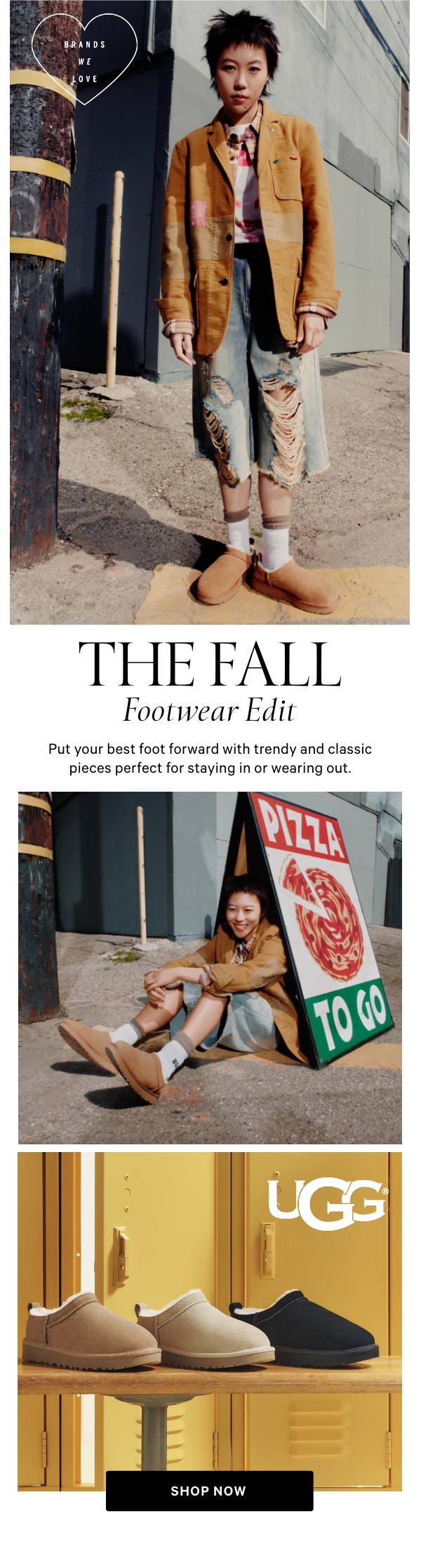 The Fall Footwear Edit  Put your best foot forward with trendy and classic pieces perfect for staying in or wearing out.  Shop Now >