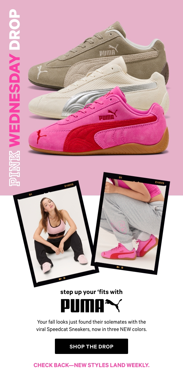 [PINK Wednesday Drop lock up]     Check back—new styles land weekly.&nbsp;   Step Up Your 'Fits with PUMA   Your fall looks just found their solemates with the viral Speedcat Sneakers, now in three NEW colors.   Shop the Drop> 