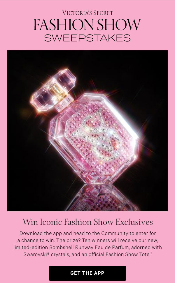 < Victoria’s Secret Fashion Show >  Sweepstakes    WIN LUXE RUNWAY ICONIC FASHION SHOW EXCLUSIVES    Download the app and head to the Community to enter for a chance to win. The prize? Ten winners will receive our new, limited-edition Bombshell Runway Eau de Parfum, adorned with Swarovski® crystals, and an official Fashion Show Tote.^1    Get the App >