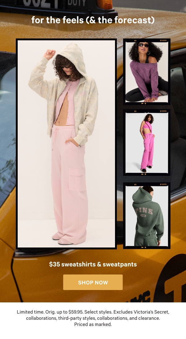 For the Feels (& The Forecast)   $35 Sweatshirts & Sweatpants    Limited time. Orig. up to $59.95. Select styles. Excludes Victoria’s Secret, collaborations, third-party styles, collaborations, and clearance. Priced as marked.  