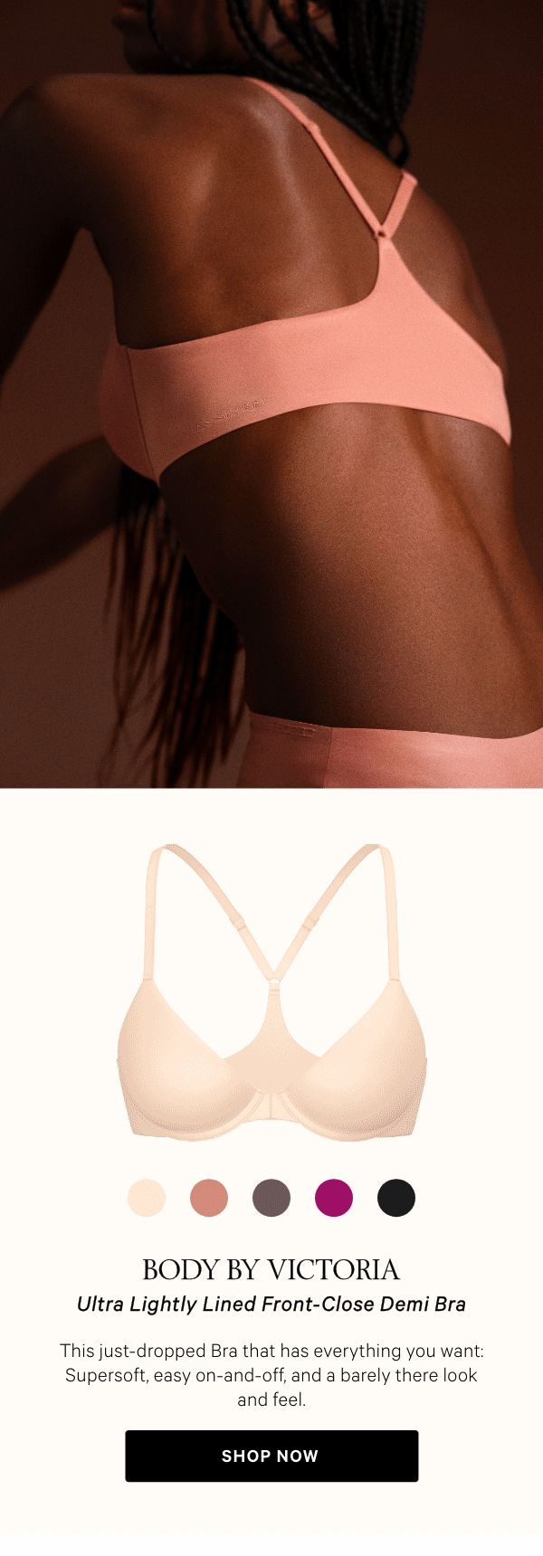 Body by Victoria﻿Ultra Lightly Lined Front-Close Demi BraThis just-dropped Bra that has everything you want: Supersoft, easy&nbsp;on-and-off, and a barely there look and feel.Shop Now > 