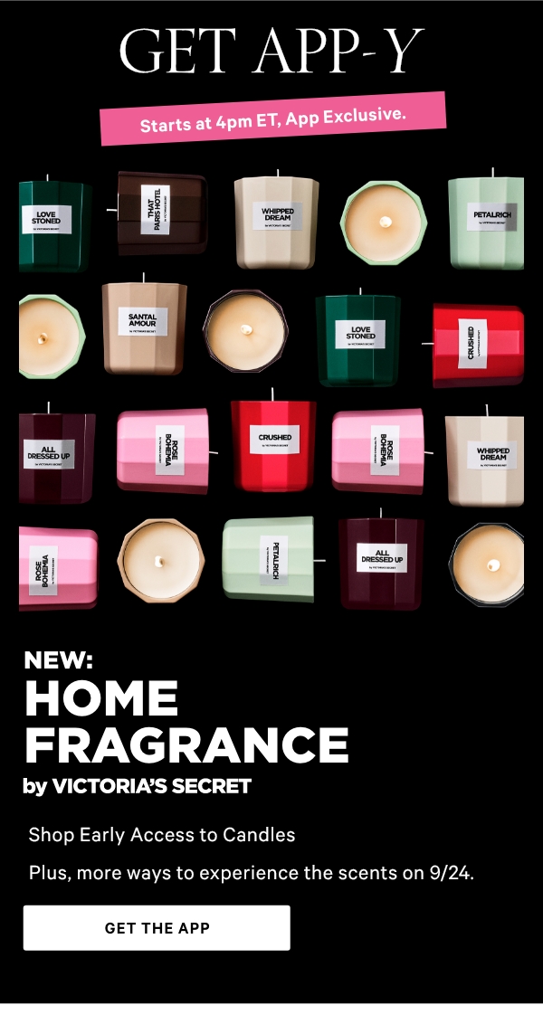GET APP-Y   Starts at 4pm ET,  App Exclusive.  New: Home Fragrance by Victoria's Secret  Shop Early Access to Candles   Plus, more ways to experience the scents on 9/24.   Get The App>