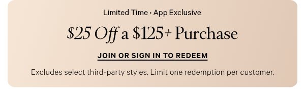 Limited Time • App Exclusive   $25 Off a $125+ Purchase   Excludes select third-party styles. Limit one redemption per customer.   Join or Sign In to Redeem > 