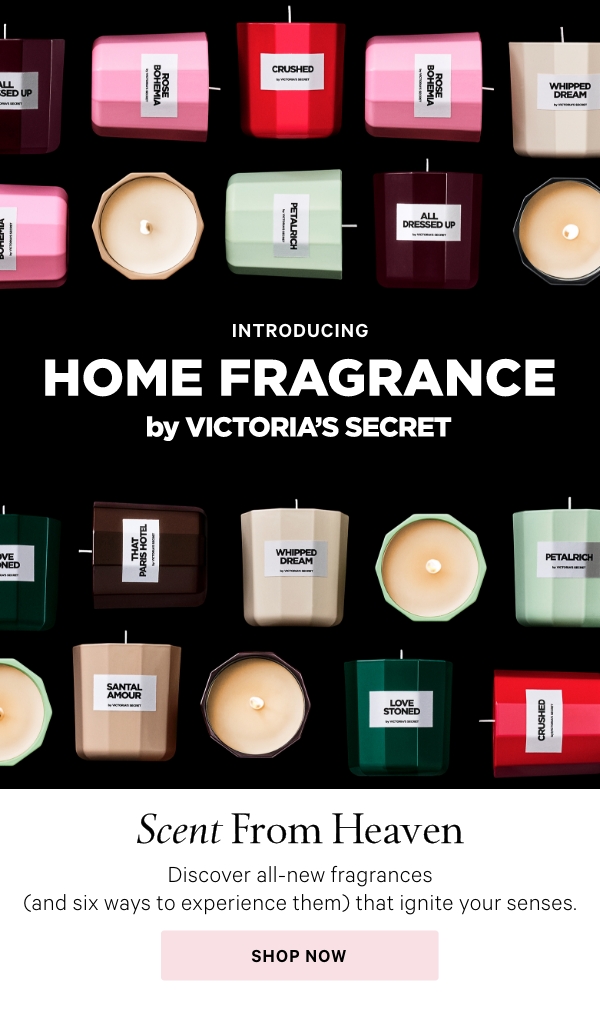 INTRODUCINGHome Fragrance by Victoria's SecretScent From Heaven&nbsp;Discover all-new fragrances (and six ways to experience them) that ignite your senses.Shop Now >FLORAL​GOURMAND​WOODY​FRUITY​Shop By Scent>Can't Decide? Try Them All:The Petite Candle CollectionA little luxe. All of the scents, made mini (so you can try them all). 